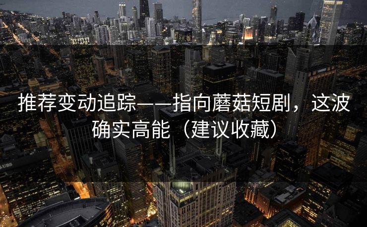 推荐变动追踪——指向蘑菇短剧，这波确实高能（建议收藏）
