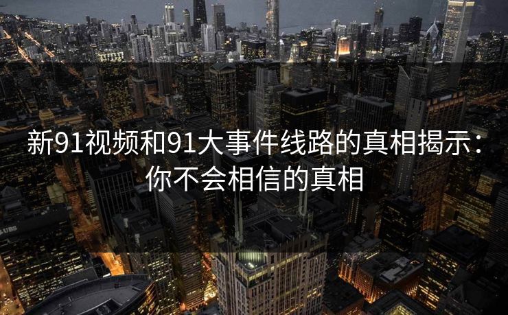新91视频和91大事件线路的真相揭示：你不会相信的真相