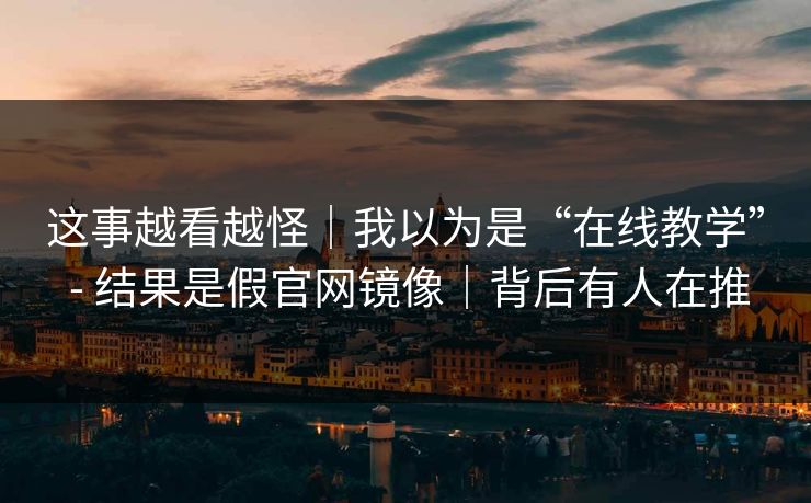 这事越看越怪｜我以为是“在线教学” - 结果是假官网镜像｜背后有人在推