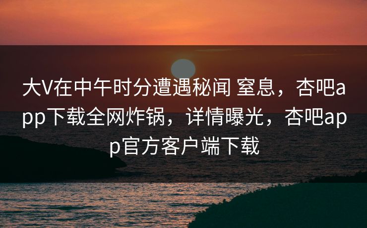 大V在中午时分遭遇秘闻 窒息，杏吧app下载全网炸锅，详情曝光，杏吧app官方客户端下载