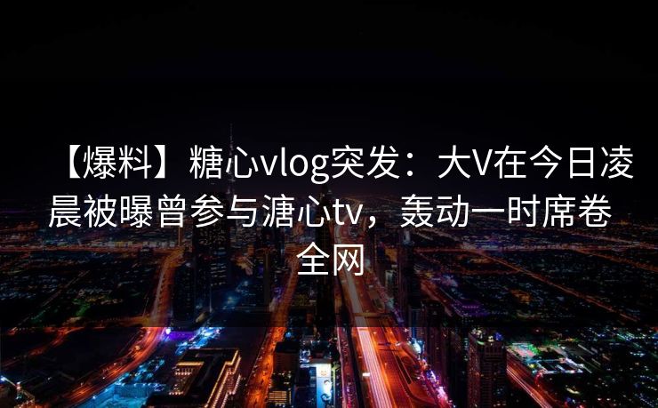 【爆料】糖心vlog突发：大V在今日凌晨被曝曾参与溏心tv，轰动一时席卷全网