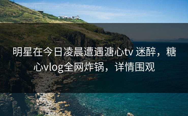 明星在今日凌晨遭遇溏心tv 迷醉，糖心vlog全网炸锅，详情围观