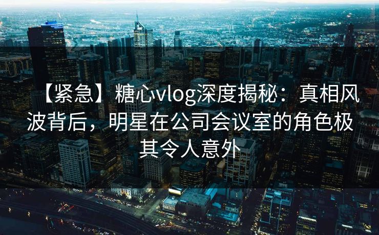 【紧急】糖心vlog深度揭秘：真相风波背后，明星在公司会议室的角色极其令人意外