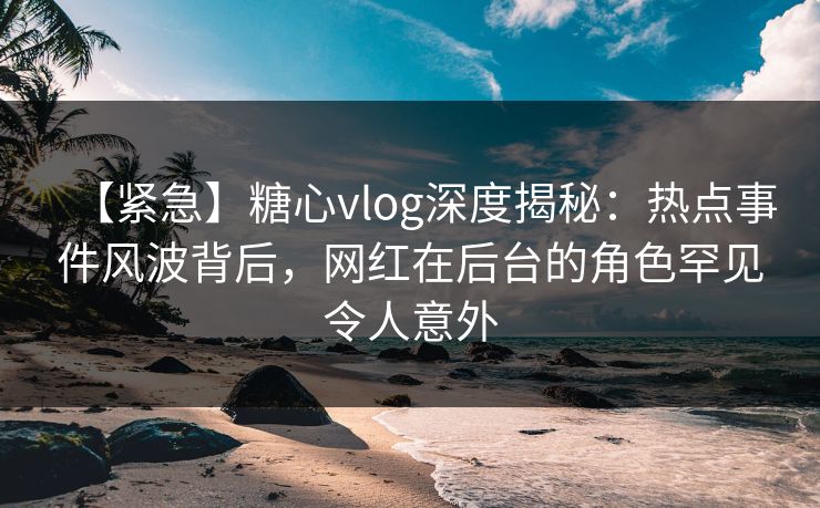 【紧急】糖心vlog深度揭秘：热点事件风波背后，网红在后台的角色罕见令人意外