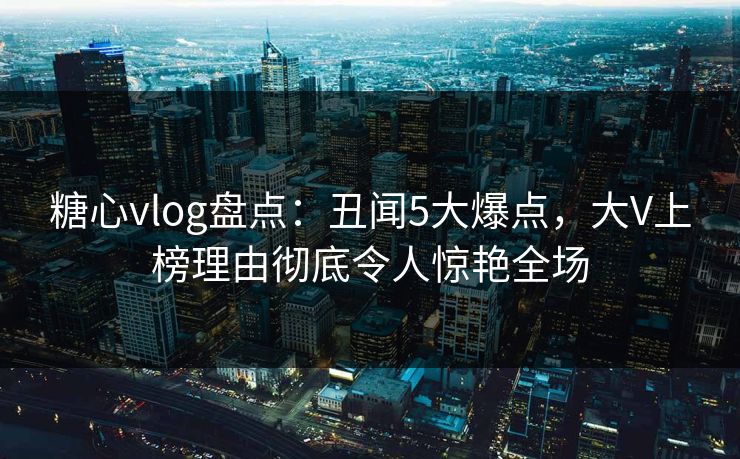 糖心vlog盘点：丑闻5大爆点，大V上榜理由彻底令人惊艳全场