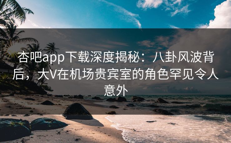 杏吧app下载深度揭秘：八卦风波背后，大V在机场贵宾室的角色罕见令人意外
