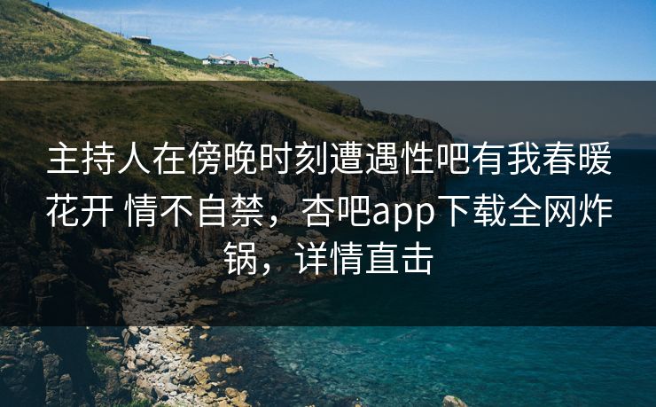 主持人在傍晚时刻遭遇性吧有我春暖花开 情不自禁，杏吧app下载全网炸锅，详情直击