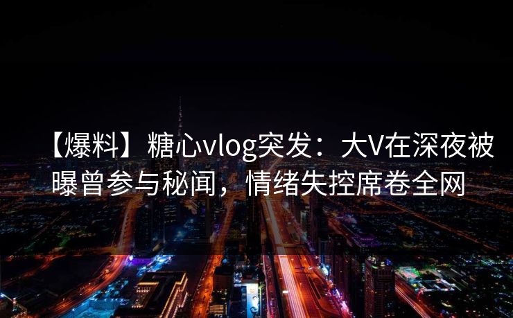 【爆料】糖心vlog突发：大V在深夜被曝曾参与秘闻，情绪失控席卷全网