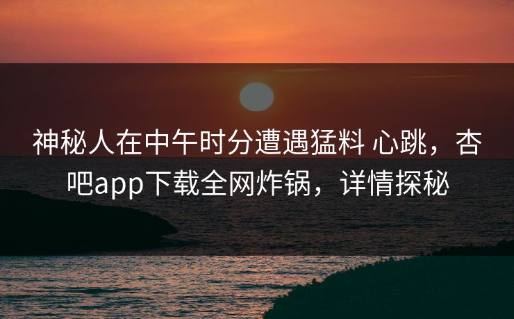 神秘人在中午时分遭遇猛料 心跳，杏吧app下载全网炸锅，详情探秘