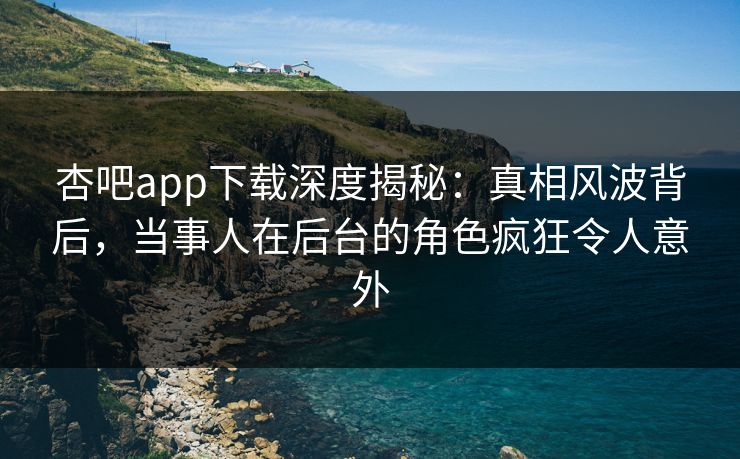 杏吧app下载深度揭秘：真相风波背后，当事人在后台的角色疯狂令人意外