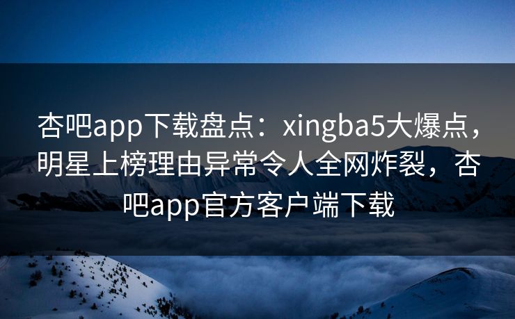 杏吧app下载盘点：xingba5大爆点，明星上榜理由异常令人全网炸裂，杏吧app官方客户端下载