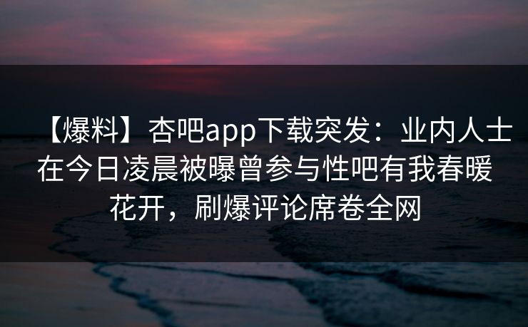 【爆料】杏吧app下载突发：业内人士在今日凌晨被曝曾参与性吧有我春暖花开，刷爆评论席卷全网
