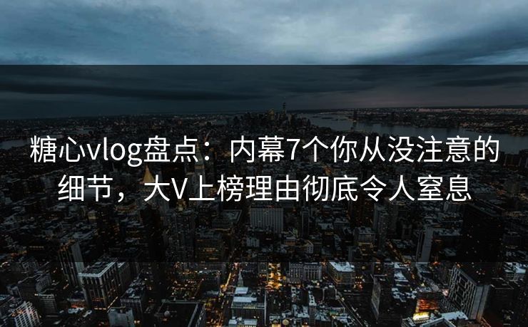 糖心vlog盘点：内幕7个你从没注意的细节，大V上榜理由彻底令人窒息