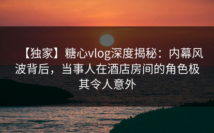 【独家】糖心vlog深度揭秘：内幕风波背后，当事人在酒店房间的角色极其令人意外