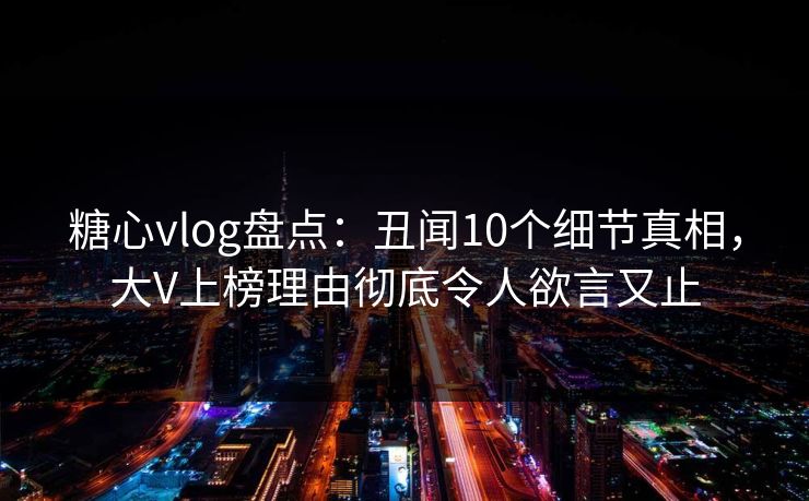 糖心vlog盘点：丑闻10个细节真相，大V上榜理由彻底令人欲言又止