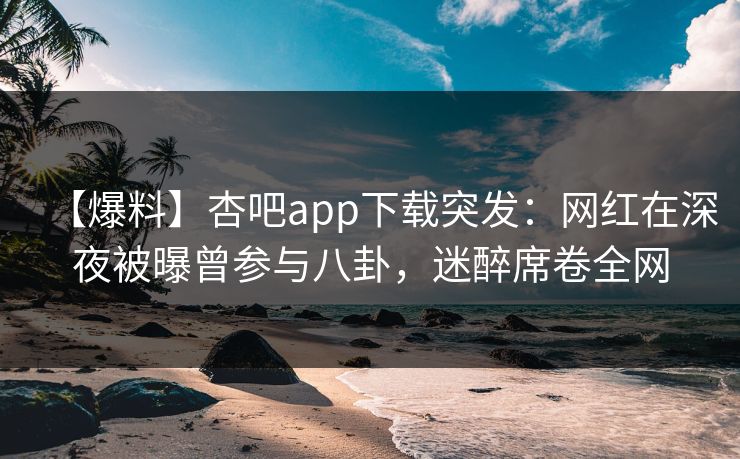 【爆料】杏吧app下载突发：网红在深夜被曝曾参与八卦，迷醉席卷全网