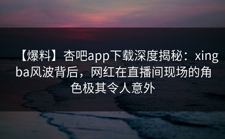 【爆料】杏吧app下载深度揭秘：xingba风波背后，网红在直播间现场的角色极其令人意外