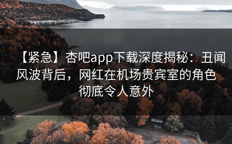 【紧急】杏吧app下载深度揭秘：丑闻风波背后，网红在机场贵宾室的角色彻底令人意外