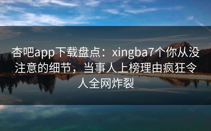 杏吧app下载盘点：xingba7个你从没注意的细节，当事人上榜理由疯狂令人全网炸裂