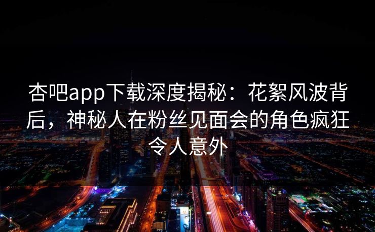 杏吧app下载深度揭秘：花絮风波背后，神秘人在粉丝见面会的角色疯狂令人意外