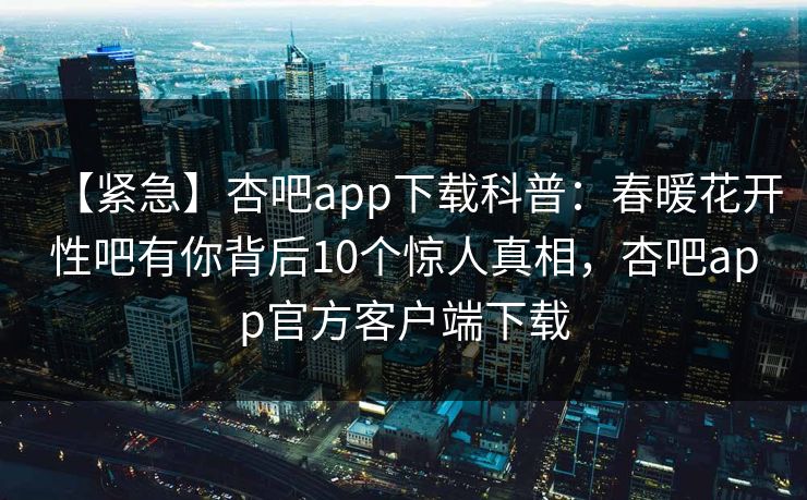 【紧急】杏吧app下载科普：春暖花开性吧有你背后10个惊人真相，杏吧app官方客户端下载