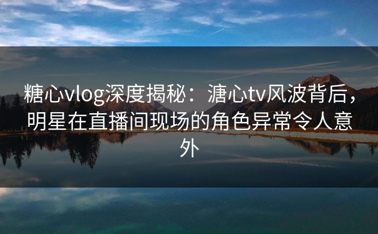 糖心vlog深度揭秘：溏心tv风波背后，明星在直播间现场的角色异常令人意外
