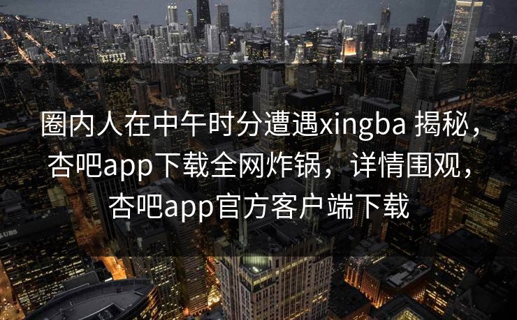 圈内人在中午时分遭遇xingba 揭秘，杏吧app下载全网炸锅，详情围观，杏吧app官方客户端下载