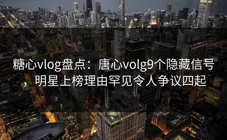 糖心vlog盘点：唐心volg9个隐藏信号，明星上榜理由罕见令人争议四起