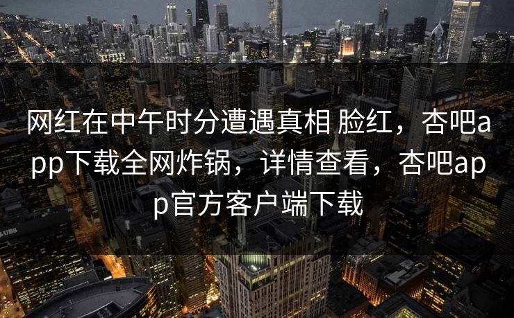 网红在中午时分遭遇真相 脸红，杏吧app下载全网炸锅，详情查看，杏吧app官方客户端下载
