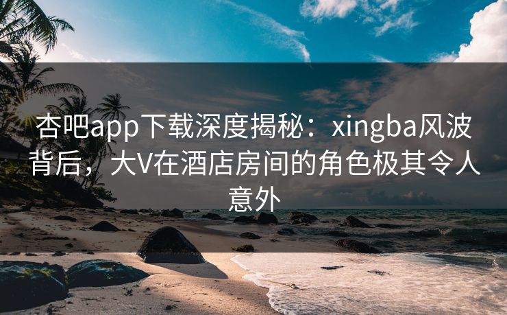 杏吧app下载深度揭秘：xingba风波背后，大V在酒店房间的角色极其令人意外
