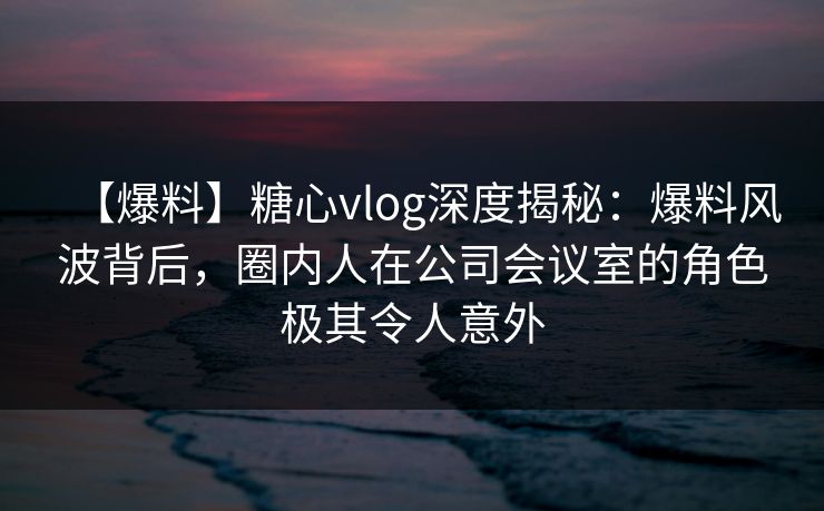 【爆料】糖心vlog深度揭秘：爆料风波背后，圈内人在公司会议室的角色极其令人意外