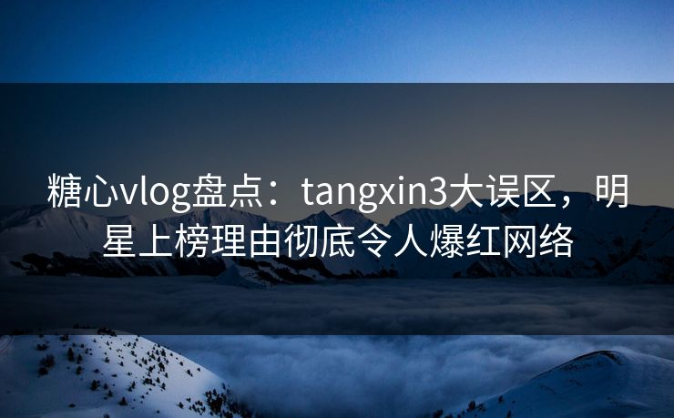 糖心vlog盘点：tangxin3大误区，明星上榜理由彻底令人爆红网络