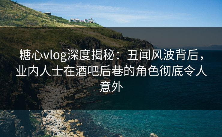 糖心vlog深度揭秘：丑闻风波背后，业内人士在酒吧后巷的角色彻底令人意外
