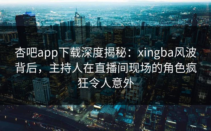 杏吧app下载深度揭秘：xingba风波背后，主持人在直播间现场的角色疯狂令人意外