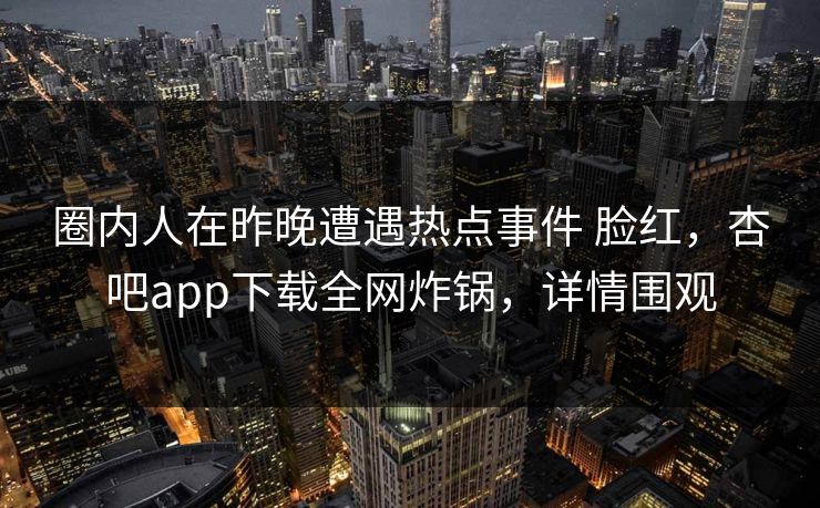 圈内人在昨晚遭遇热点事件 脸红，杏吧app下载全网炸锅，详情围观