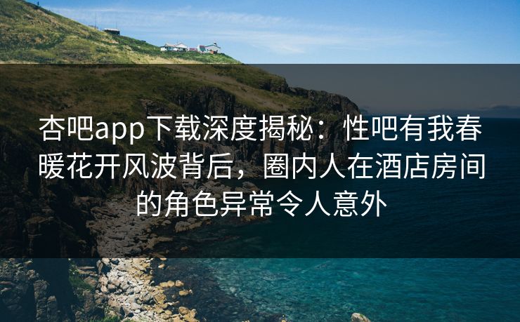 杏吧app下载深度揭秘：性吧有我春暖花开风波背后，圈内人在酒店房间的角色异常令人意外