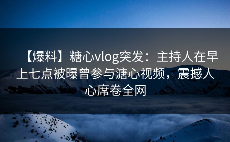 【爆料】糖心vlog突发：主持人在早上七点被曝曾参与溏心视频，震撼人心席卷全网