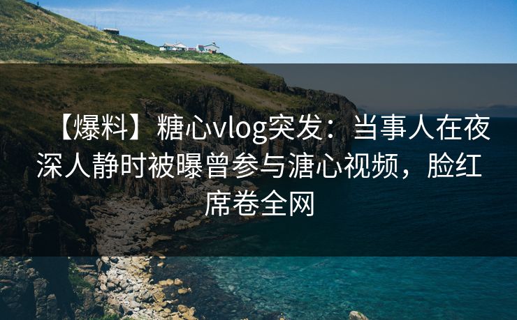 【爆料】糖心vlog突发：当事人在夜深人静时被曝曾参与溏心视频，脸红席卷全网