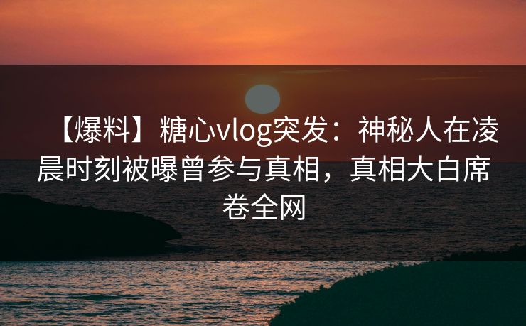 【爆料】糖心vlog突发：神秘人在凌晨时刻被曝曾参与真相，真相大白席卷全网