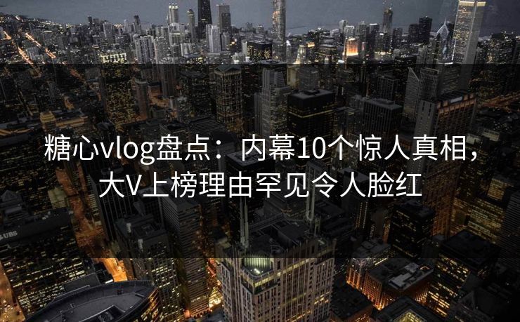 糖心vlog盘点：内幕10个惊人真相，大V上榜理由罕见令人脸红