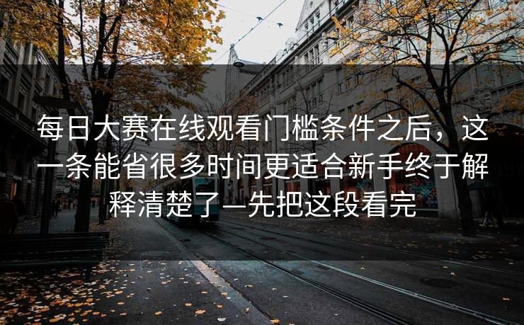 每日大赛在线观看门槛条件之后，这一条能省很多时间更适合新手终于解释清楚了—先把这段看完
