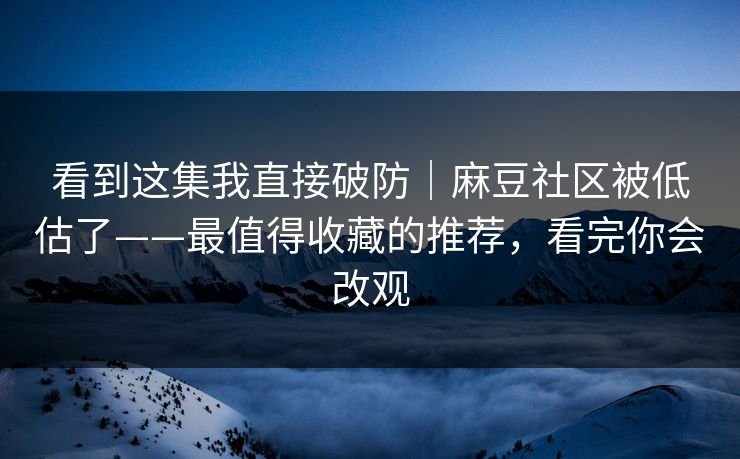 看到这集我直接破防|麻豆社区被低估了——最值得收藏的推荐,看完你会改观